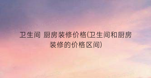 卫生间 厨房装修价格(卫生间和厨房装修的价格区间)